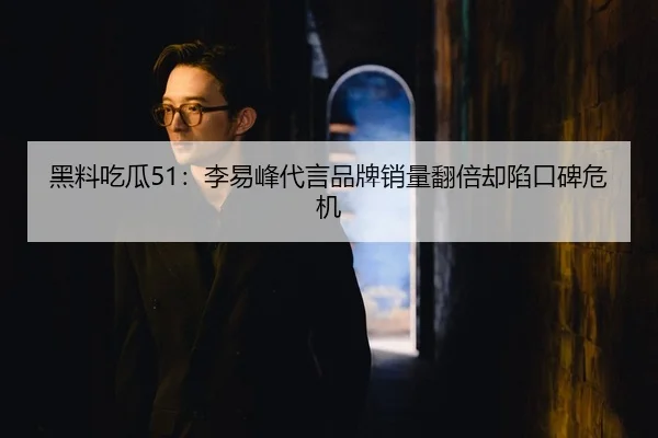 黑料吃瓜51：李易峰代言品牌销量翻倍却陷口碑危机
